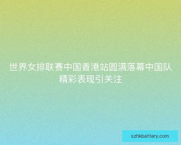 世界女排联赛中国香港站圆满落幕中国队精彩表现引关注