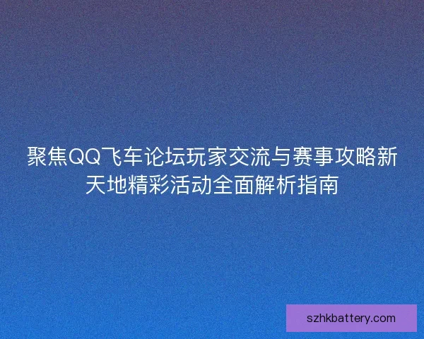 聚焦QQ飞车论坛玩家交流与赛事攻略新天地精彩活动全面解析指南